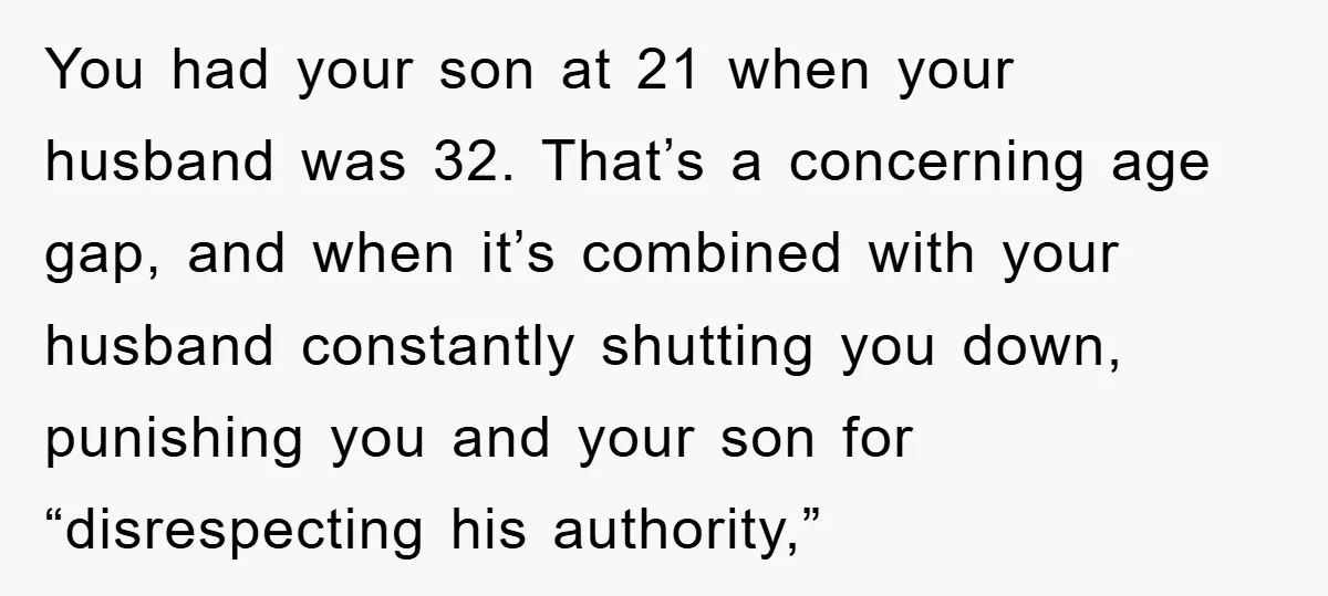 You had your son at 21 when your husband was 32. That’s a concerning age gap, and when it’s combined with your husband constantly shutting you down, punishing you and...