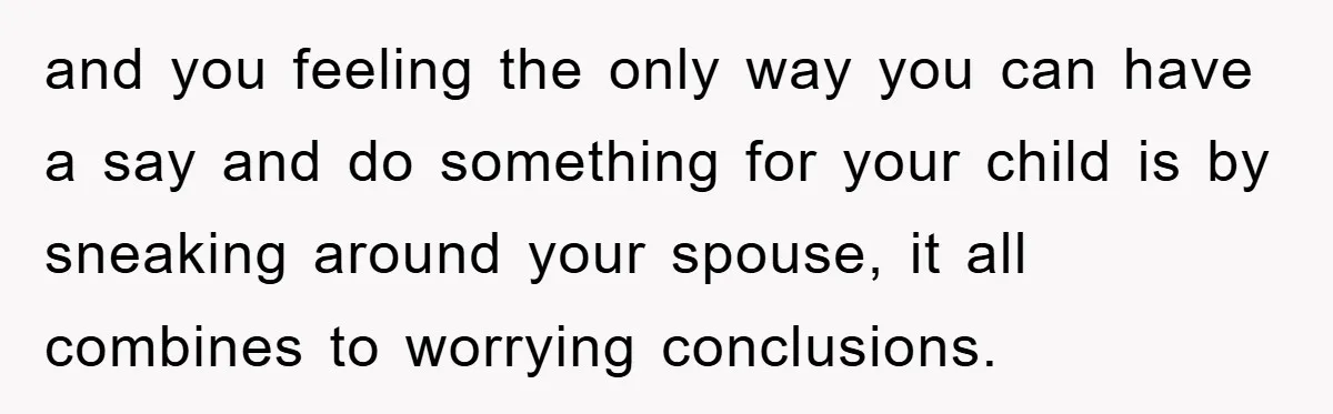 and you feeling the only way you can have a say and do something for your child is by sneaking around your spouse, it all combines to worrying conclusions.