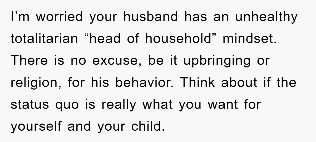 I’m worried your husband has an unhealthy totalitarian “head of household” mindset. There is no excuse, be it upbringing or religion, for his behavior. Think about if the status quo...