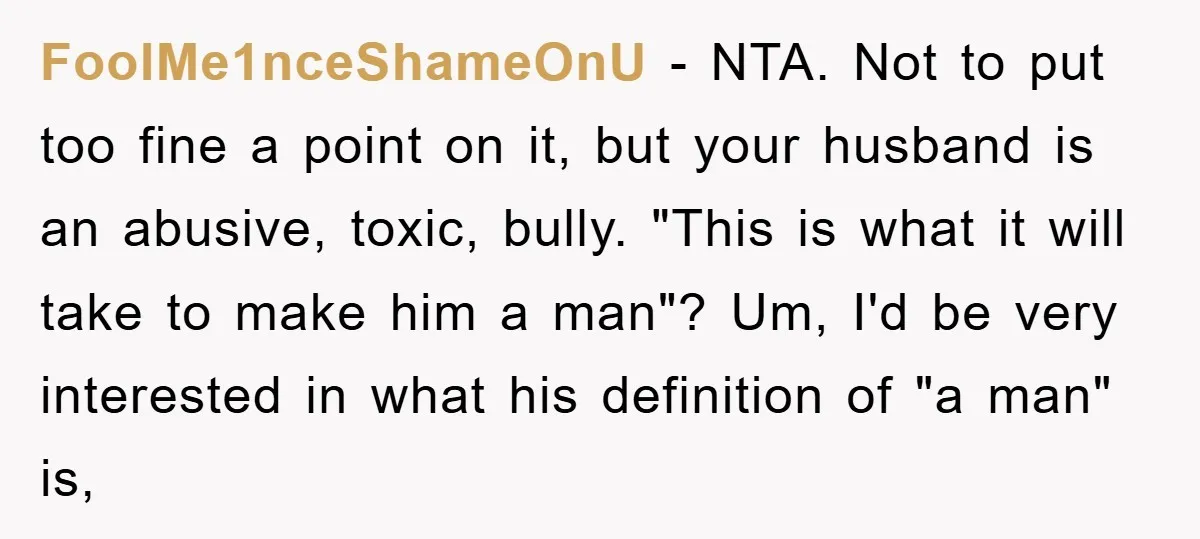 FoolMe1nceShameOnU − NTA. Not to put too fine a point on it, but your husband is an abusive, toxic, bully. "This is what it will take to make him a...