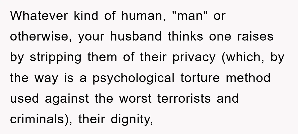 Whatever kind of human, "man" or otherwise, your husband thinks one raises by stripping them of their privacy (which, by the way is a psychological torture method used against the...