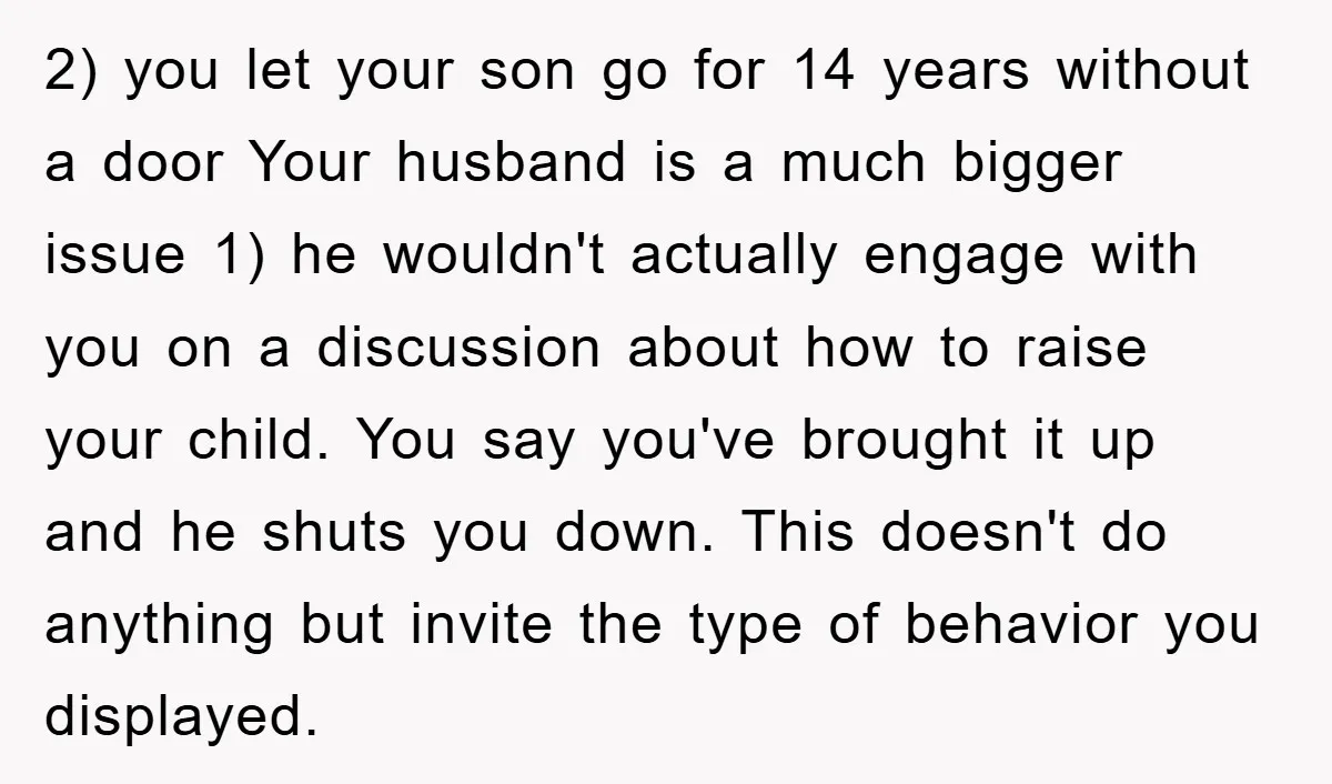 2) you let your son go for 14 years without a door Your husband is a much bigger issue 1) he wouldn't actually engage with you on a discussion about...