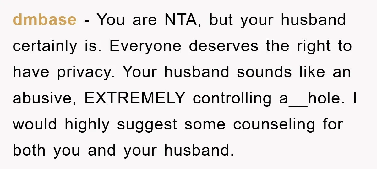 dmbase − You are NTA, but your husband certainly is. Everyone deserves the right to have privacy. Your husband sounds like an abusive, EXTREMELY controlling a__hole. I would highly suggest...