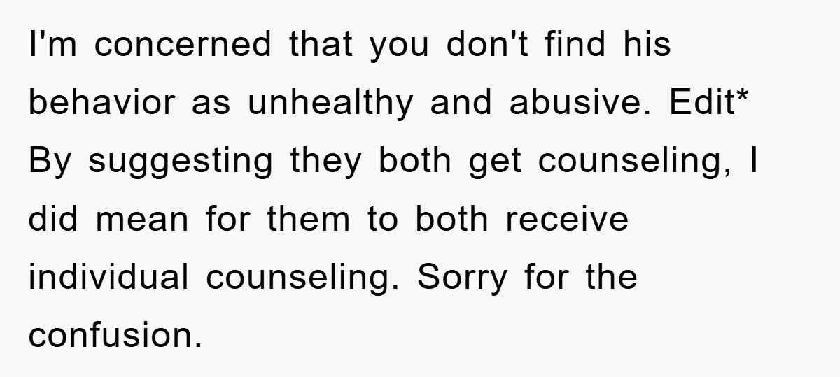 I'm concerned that you don't find his behavior as unhealthy and abusive. Edit* By suggesting they both get counseling, I did mean for them to both receive individual counseling. Sorry...
