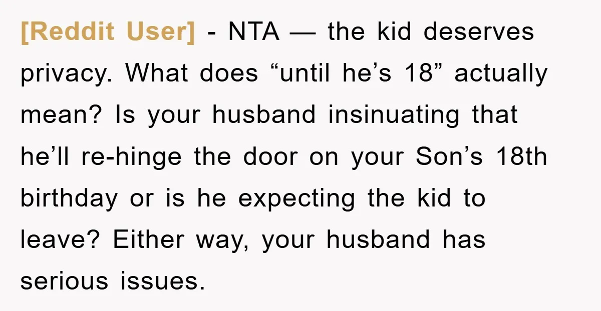 [Reddit User] − NTA — the kid deserves privacy. What does “until he’s 18” actually mean? Is your husband insinuating that he’ll re-hinge the door on your Son’s 18th birthday...