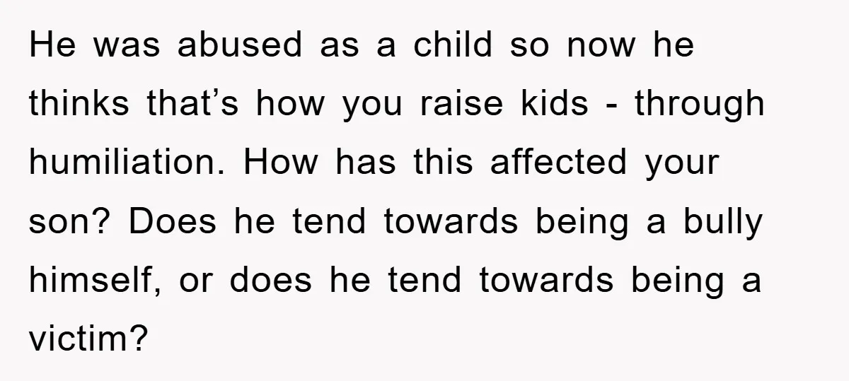 He was abused as a child so now he thinks that’s how you raise kids - through humiliation. How has this affected your son? Does he tend towards being a...