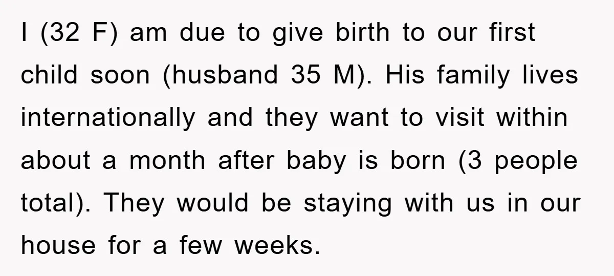 I (32 F) am due to give birth to our first child soon (husband 35 M). His family lives internationally and they want to visit within about a month after...