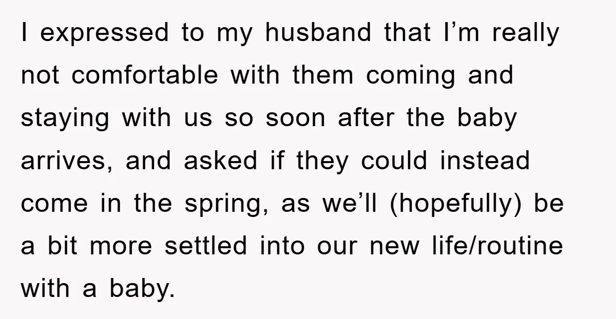 I expressed to my husband that I’m really not comfortable with them coming and staying with us so soon after the baby arrives, and asked if they could instead come...