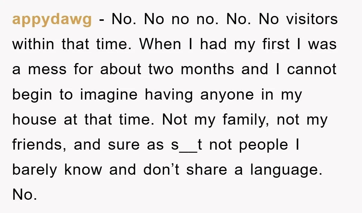 appydawg − No. No no no. No. No visitors within that time. When I had my first I was a mess for about two months and I cannot begin to...