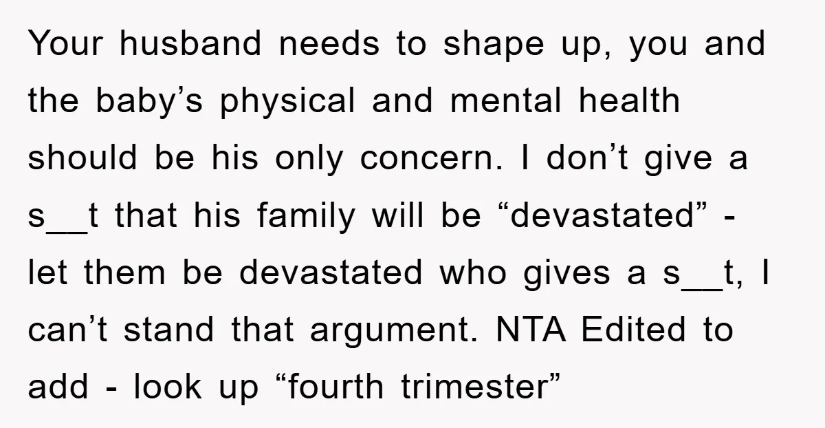Your husband needs to shape up, you and the baby’s physical and mental health should be his only concern. I don’t give a s__t that his family will be “devastated”...