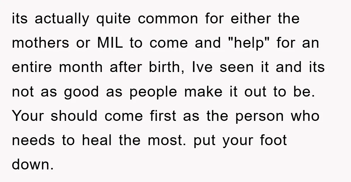 its actually quite common for either the mothers or MIL to come and "help" for an entire month after birth, Ive seen it and its not as good as people...