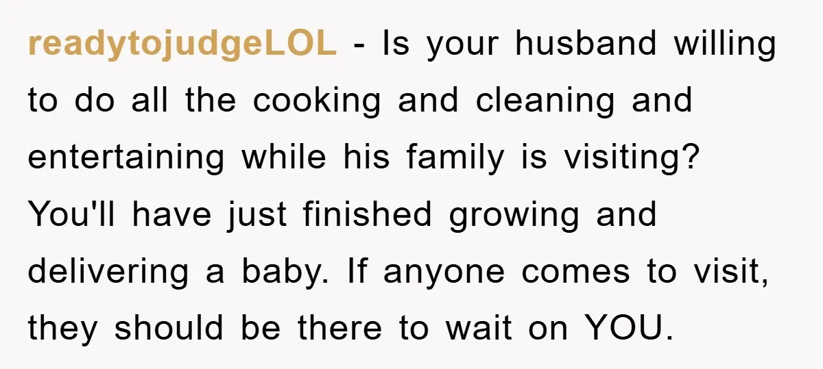 readytojudgeLOL − Is your husband willing to do all the cooking and cleaning and entertaining while his family is visiting? You'll have just finished growing and delivering a baby. If...