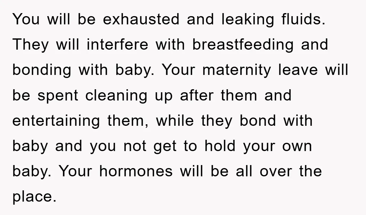 You will be exhausted and leaking fluids. They will interfere with breastfeeding and bonding with baby. Your maternity leave will be spent cleaning up after them and entertaining them, while...