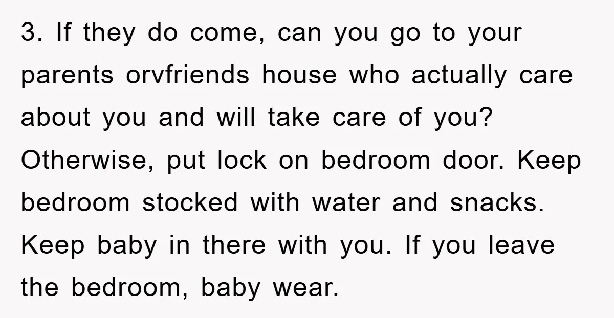3. If they do come, can you go to your parents orvfriends house who actually care about you and will take care of you? Otherwise, put lock on bedroom door....