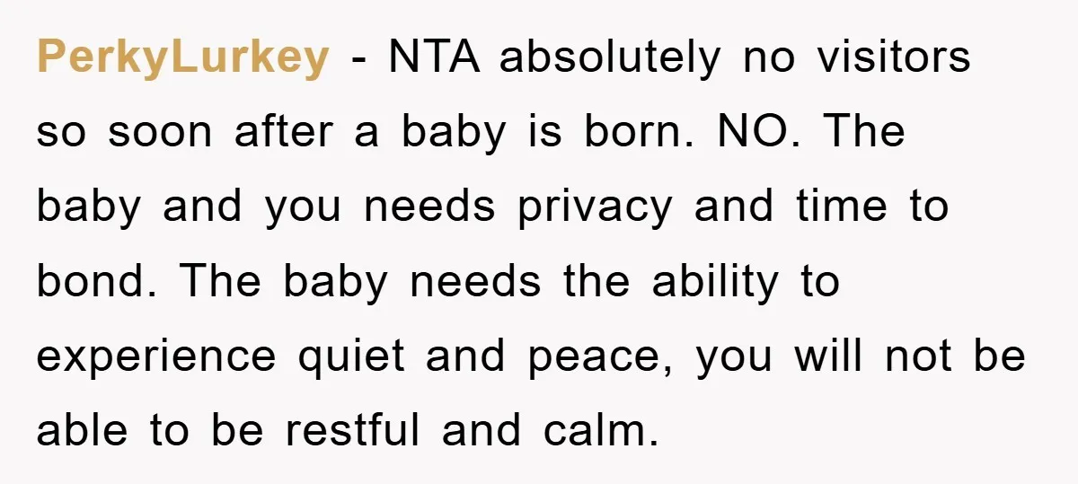 PerkyLurkey − NTA absolutely no visitors so soon after a baby is born. NO. The baby and you needs privacy and time to bond. The baby needs the ability to...