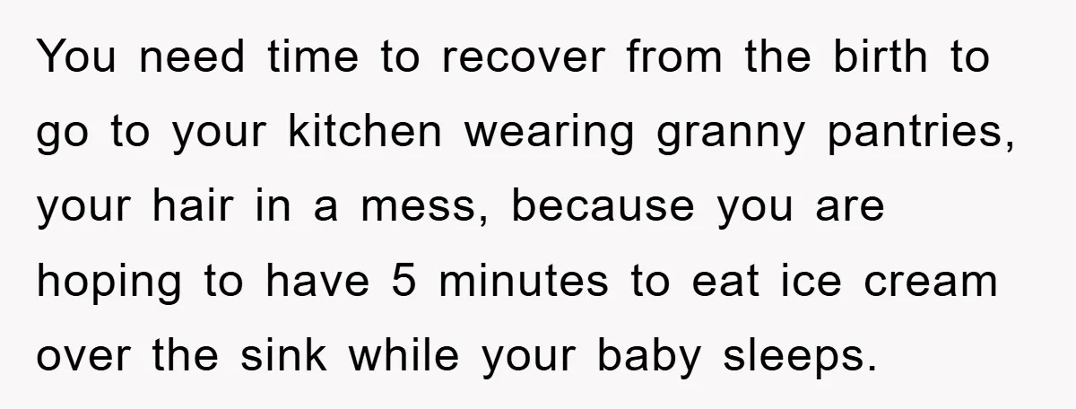 You need time to recover from the birth to go to your kitchen wearing granny pantries, your hair in a mess, because you are hoping to have 5 minutes to...
