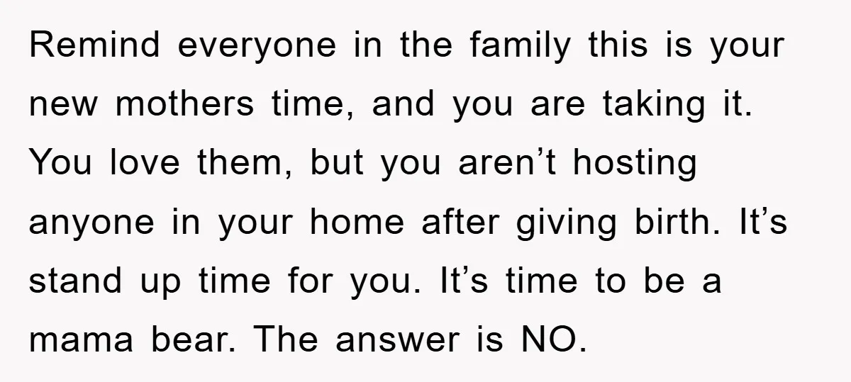 Remind everyone in the family this is your new mothers time, and you are taking it. You love them, but you aren’t hosting anyone in your home after giving birth....