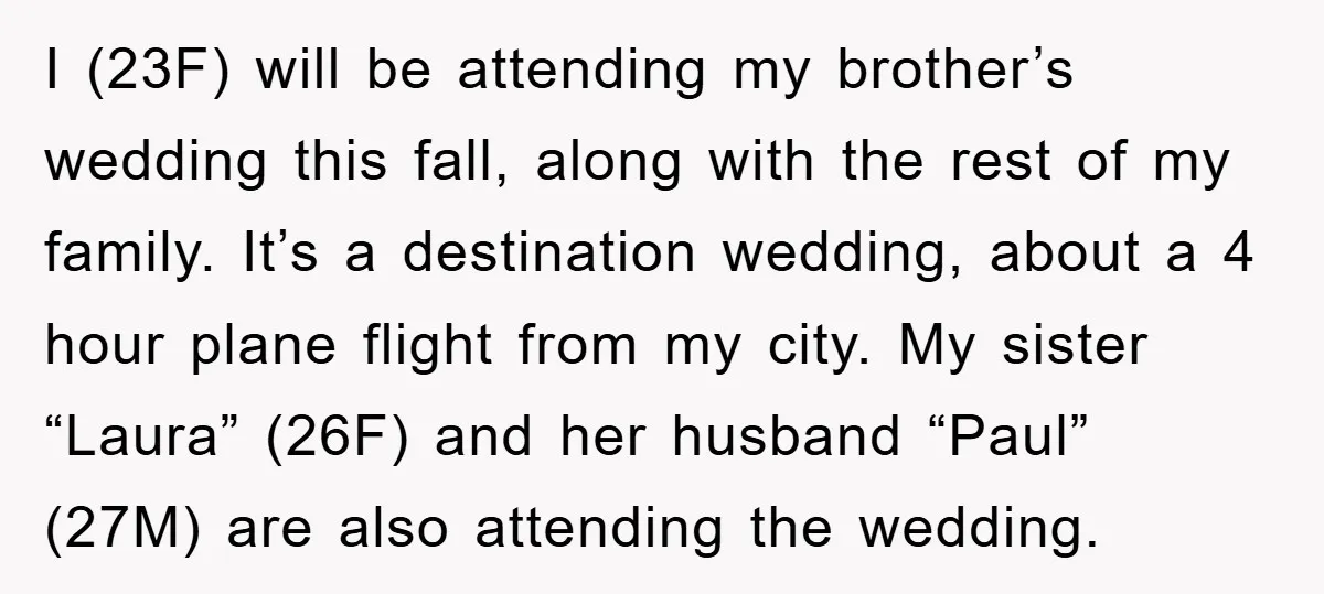 I (23F) will be attending my brother’s wedding this fall, along with the rest of my family. It’s a destination wedding, about a 4 hour plane flight from my city....