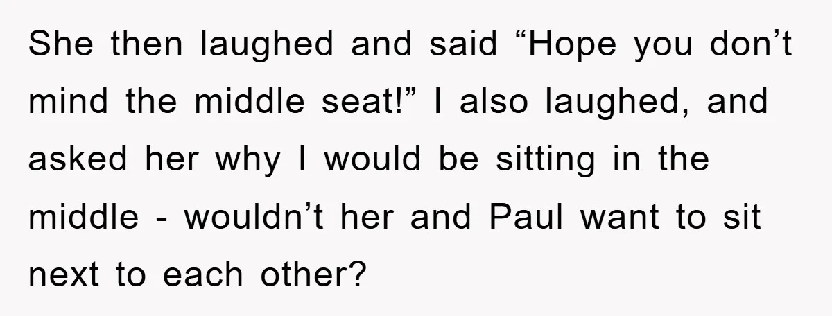 She then laughed and said “Hope you don’t mind the middle seat!” I also laughed, and asked her why I would be sitting in the middle - wouldn’t her and...
