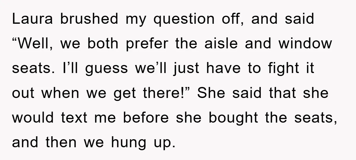 Laura brushed my question off, and said “Well, we both prefer the aisle and window seats. I’ll guess we’ll just have to fight it out when we get there!” She...