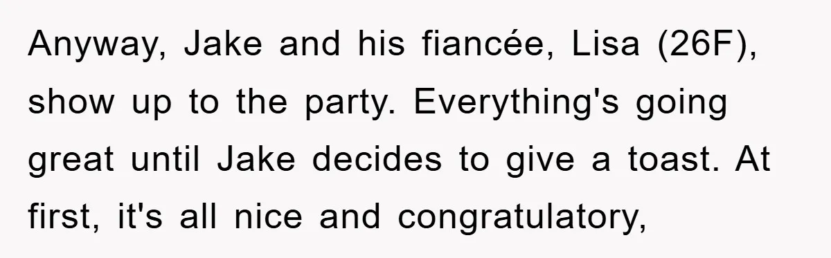 Anyway, Jake and his fiancée, Lisa (26F), show up to the party. Everything's going great until Jake decides to give a toast. At first, it's all nice and congratulatory,