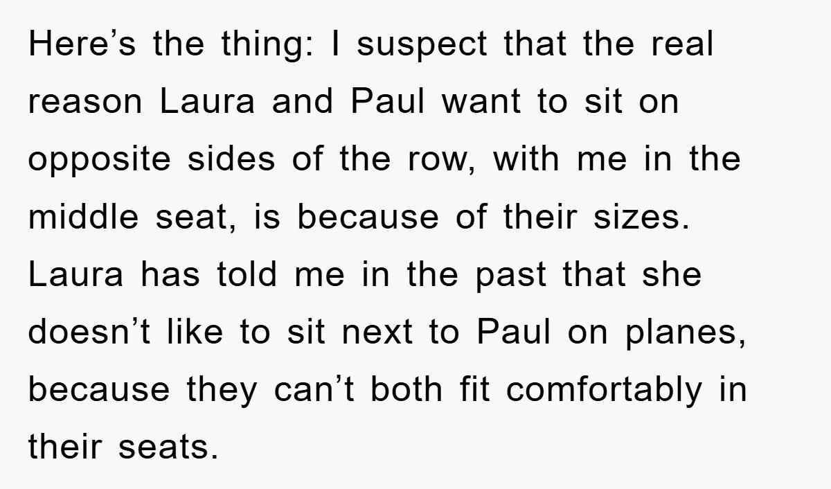Here’s the thing: I suspect that the real reason Laura and Paul want to sit on opposite sides of the row, with me in the middle seat, is because of...