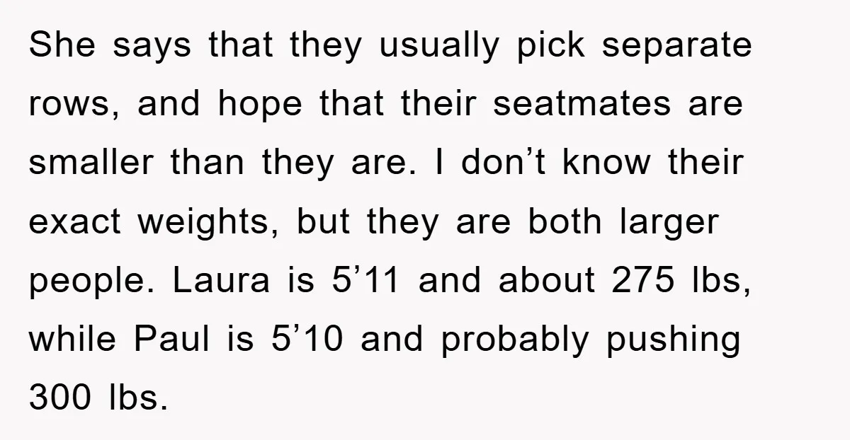 She says that they usually pick separate rows, and hope that their seatmates are smaller than they are. I don’t know their exact weights, but they are both larger people....