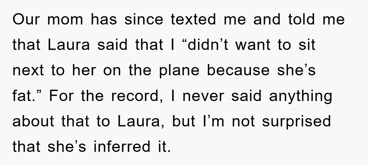 Our mom has since texted me and told me that Laura said that I “didn’t want to sit next to her on the plane because she’s fat.” For the record,...