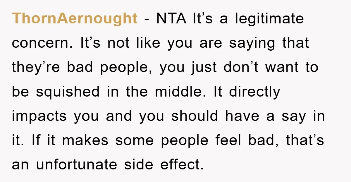 ThornAernought − NTA It’s a legitimate concern. It’s not like you are saying that they’re bad people, you just don’t want to be squished in the middle. It directly impacts...