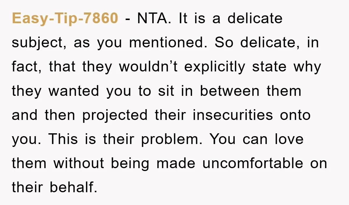 Easy-Tip-7860 − NTA. It is a delicate subject, as you mentioned. So delicate, in fact, that they wouldn’t explicitly state why they wanted you to sit in between them and...