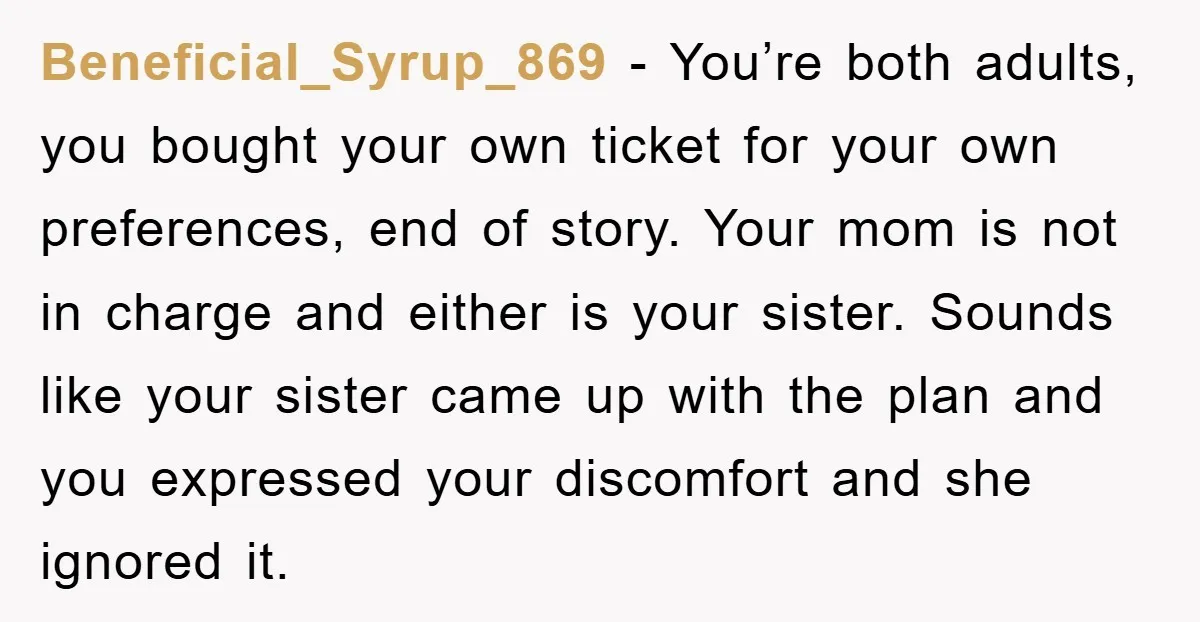 Beneficial_Syrup_869 − You’re both adults, you bought your own ticket for your own preferences, end of story. Your mom is not in charge and either is your sister. Sounds like...