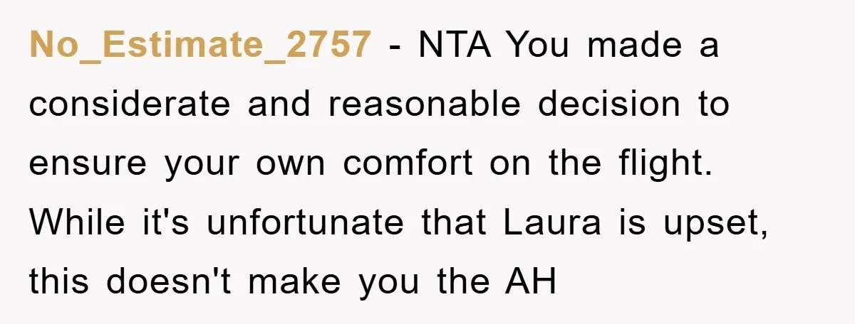 No_Estimate_2757 − NTA You made a considerate and reasonable decision to ensure your own comfort on the flight. While it's unfortunate that Laura is upset, this doesn't make you the...