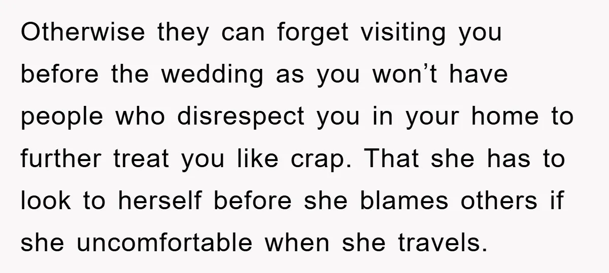 Otherwise they can forget visiting you before the wedding as you won’t have people who disrespect you in your home to further treat you like crap. That she has to...