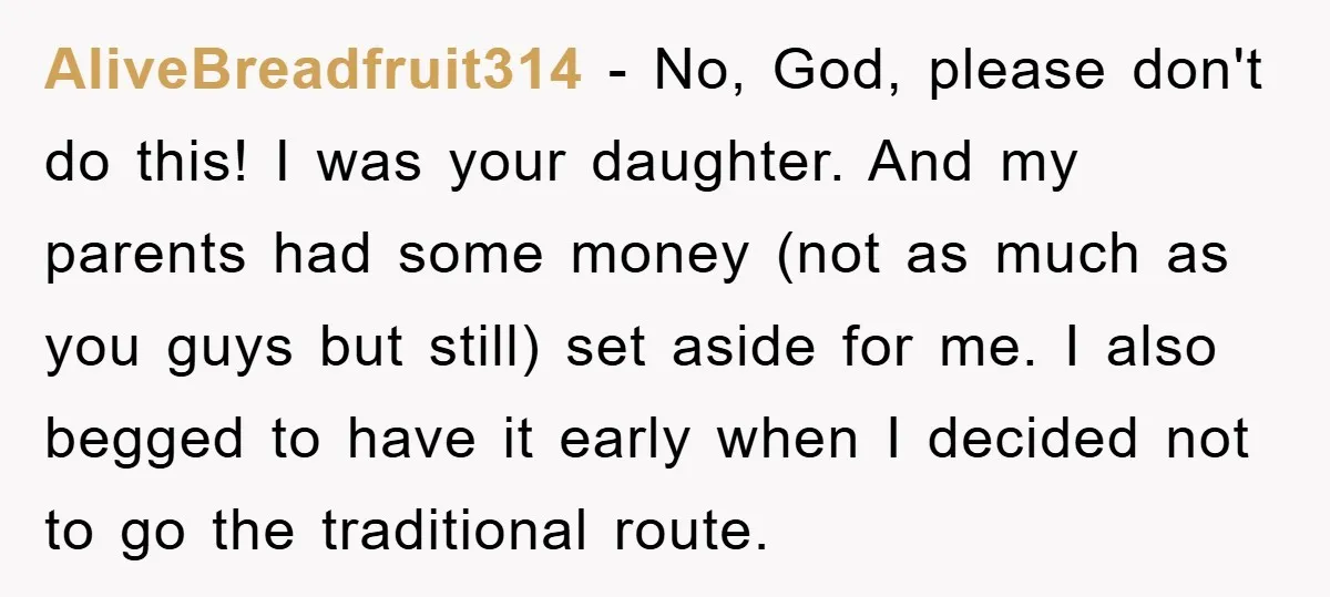 AliveBreadfruit314 - No, God, please don't do this! I was your daughter. And my parents had some money (not as much as you guys but still) set aside for me....