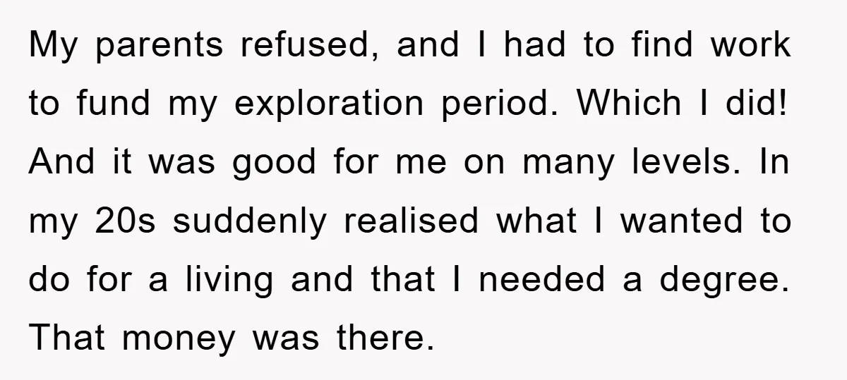 My parents refused, and I had to find work to fund my exploration period. Which I did! And it was good for me on many levels. In my 20s suddenly...