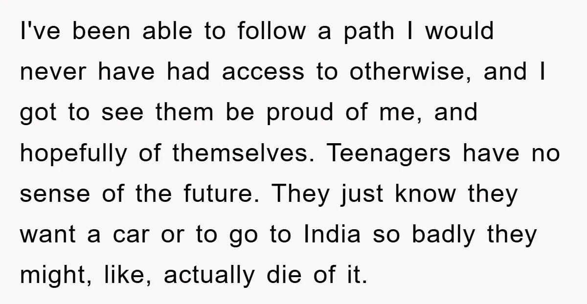 I've been able to follow a path I would never have had access to otherwise, and I got to see them be proud of me, and hopefully of themselves. Teenagers...
