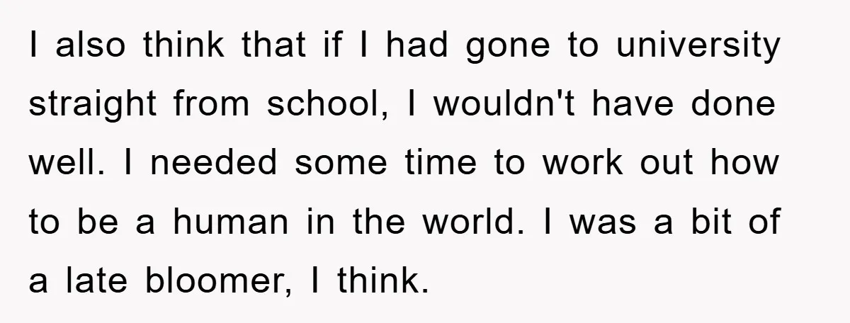 I also think that if I had gone to university straight from school, I wouldn't have done well. I needed some time to work out how to be a human...