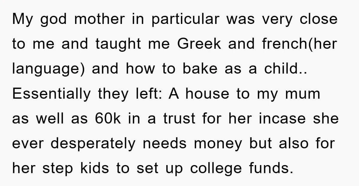 My god mother in particular was very close to me and taught me Greek and french(her language) and how to bake as a child.. Essentially they left: A house to...