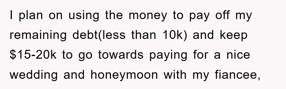 I plan on using the money to pay off my remaining debt(less than 10k) and keep $15-20k to go towards paying for a nice wedding and honeymoon with my fiancee,