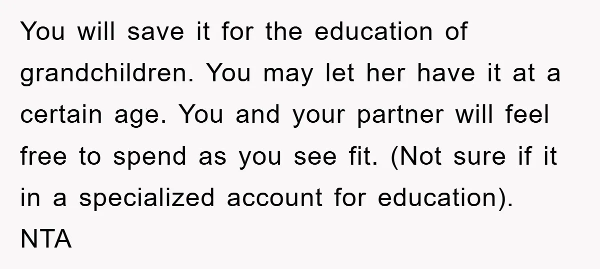 You will save it for the education of grandchildren. You may let her have it at a certain age. You and your partner will feel free to spend as you...