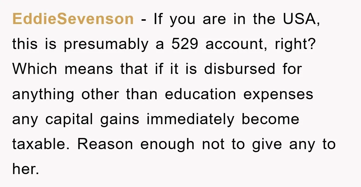 EddieSevenson - If you are in the USA, this is presumably a 529 account, right? Which means that if it is disbursed for anything other than education expenses any capital...