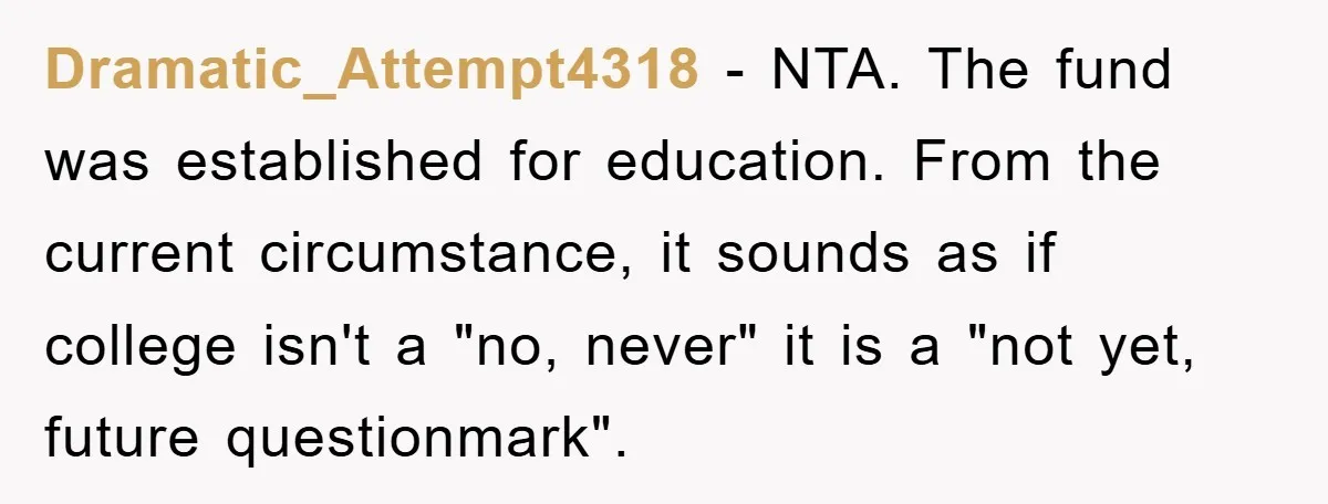 Dramatic_Attempt4318 - NTA. The fund was established for education. From the current circumstance, it sounds as if college isn't a "no, never" it is a "not yet, future questionmark".