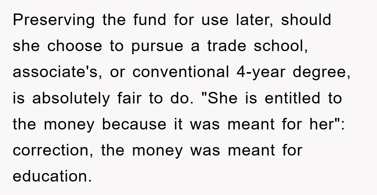 Preserving the fund for use later, should she choose to pursue a trade school, associate's, or conventional 4-year degree, is absolutely fair to do. "She is entitled to the money...