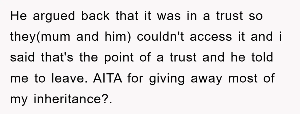 He argued back that it was in a trust so they(mum and him) couldn't access it and i said that's the point of a trust and he told me to...