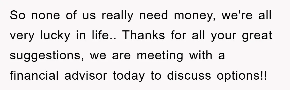 So none of us really need money, we're all very lucky in life.. Thanks for all your great suggestions, we are meeting with a financial advisor today to discuss options!!