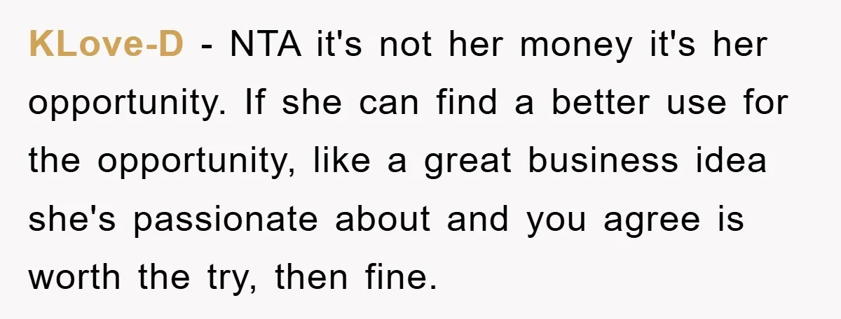 KLove-D - NTA it's not her money it's her opportunity. If she can find a better use for the opportunity, like a great business idea she's passionate about and you...