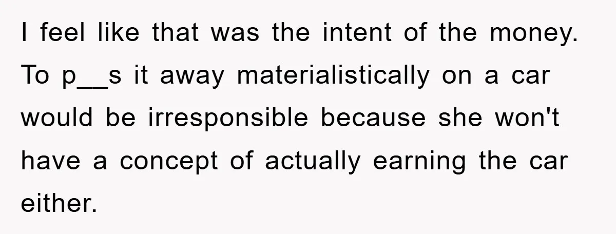 I feel like that was the intent of the money. To p__s it away materialistically on a car would be irresponsible because she won't have a concept of actually earning...