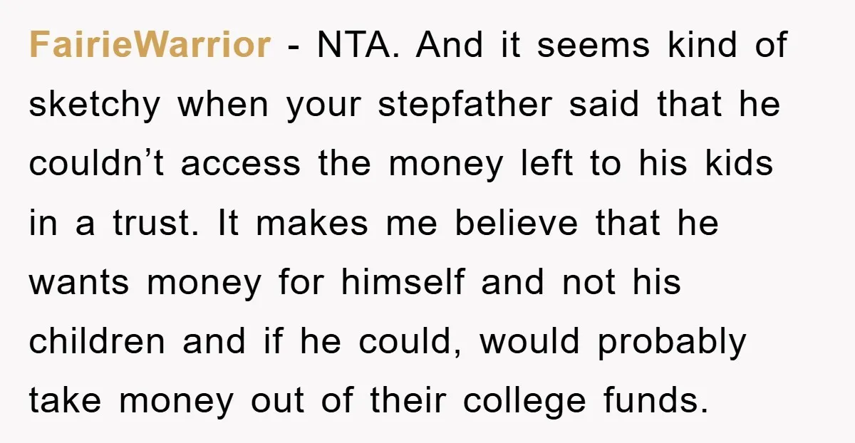 FairieWarrior − NTA. And it seems kind of sketchy when your stepfather said that he couldn’t access the money left to his kids in a trust. It makes me believe...