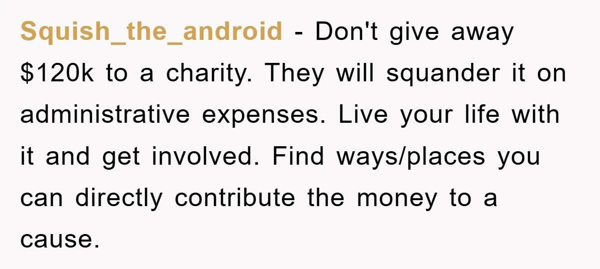 Squish_the_android − Don't give away $120k to a charity. They will squander it on administrative expenses. Live your life with it and get involved. Find ways/places you can directly contribute...