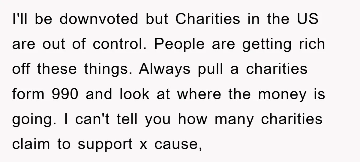 I'll be downvoted but Charities in the US are out of control. People are getting rich off these things. Always pull a charities form 990 and look at where the...